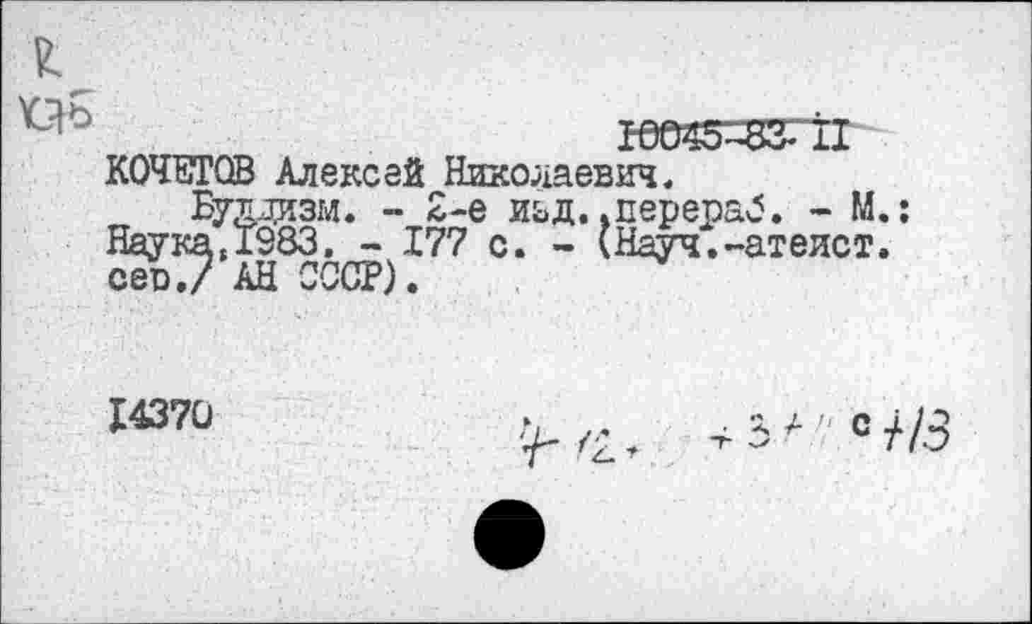 ﻿’СЯЬ	Р0045^83£~Т1
КОЧЕТОВ Алексей Николаевич«
Буддизм. - 2-е иьд. .перераб. - М.: Наука,1383. - 177 с. - (Науч.-атеист, сев./ АН СССР).
14370